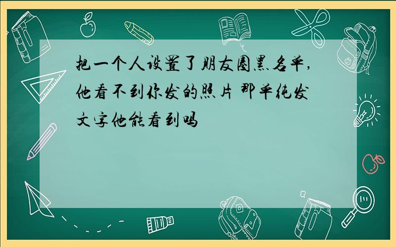 把一个人设置了朋友圈黑名单,他看不到你发的照片 那单纯发文字他能看到吗