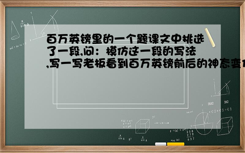 百万英镑里的一个题课文中挑选了一段,问：模仿这一段的写法,写一写老板看到百万英镑前后的神态变化.