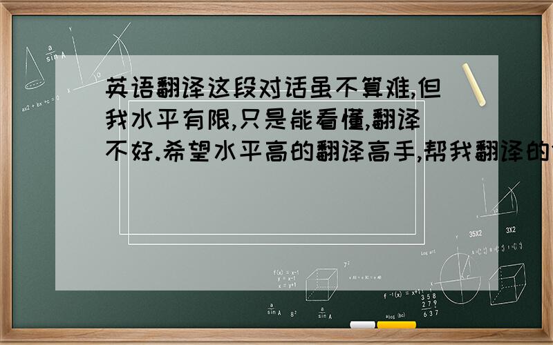 英语翻译这段对话虽不算难,但我水平有限,只是能看懂,翻译不好.希望水平高的翻译高手,帮我翻译的舒服些,口语些.A:Are