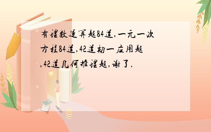 有理数运算题84道,一元一次方程84道,42道初一应用题,42道几何推理题,谢了.