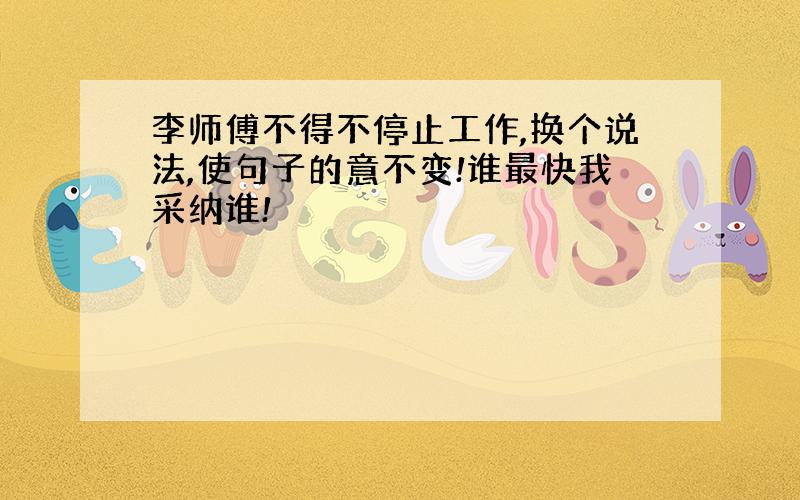 李师傅不得不停止工作,换个说法,使句子的意不变!谁最快我采纳谁!