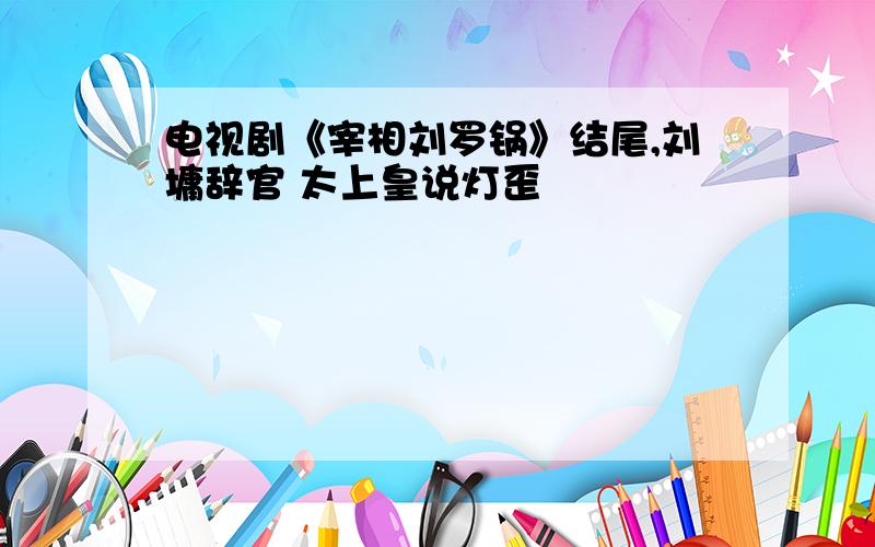 电视剧《宰相刘罗锅》结尾,刘墉辞官 太上皇说灯歪