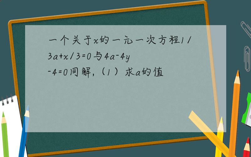 一个关于x的一元一次方程1/3a+x/3=0与4a-4y-4=0同解,（1）求a的值