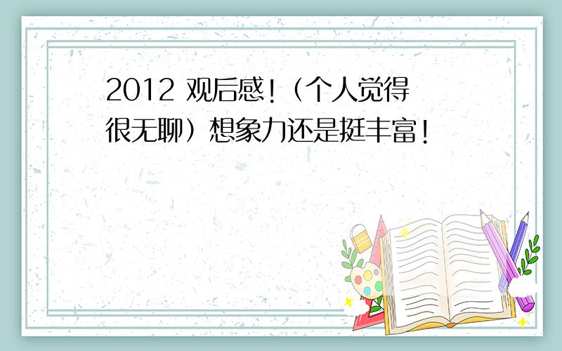 2012 观后感!（个人觉得很无聊）想象力还是挺丰富!