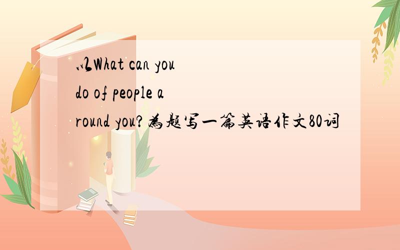 以What can you do of people around you?为题写一篇英语作文80词