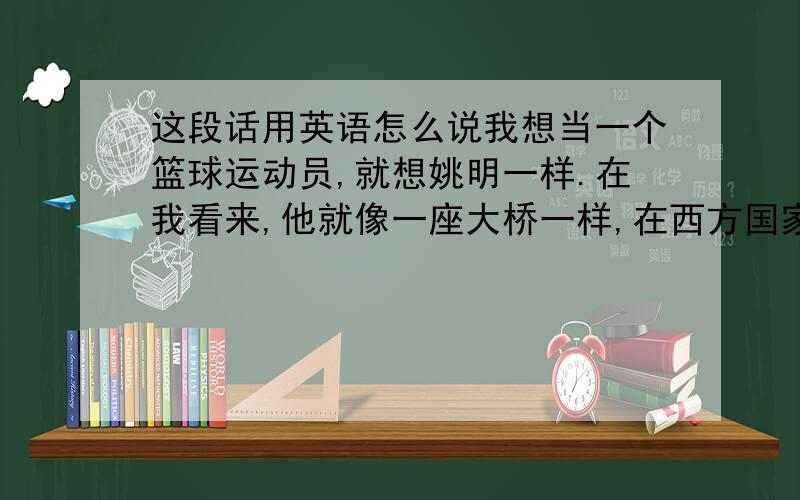 这段话用英语怎么说我想当一个篮球运动员,就想姚明一样.在我看来,他就像一座大桥一样,在西方国家与东方国家之间.沟通了东西