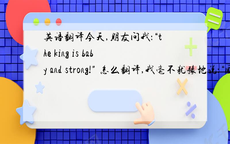 英语翻译今天,朋友问我：“the king is baby and strong!” 怎么翻译,我毫不犹豫地说：“国王从