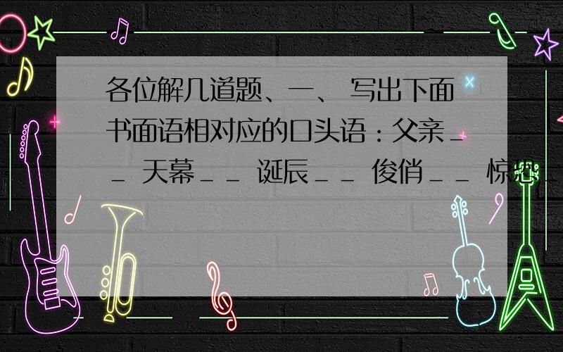 各位解几道题、一、 写出下面书面语相对应的口头语：父亲＿＿ 天幕＿＿ 诞辰＿＿ 俊俏＿＿ 惊恐＿＿ 二、知识积累1.我国