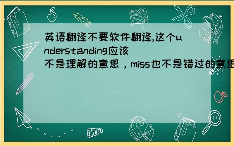 英语翻译不要软件翻译,这个understanding应该不是理解的意思，miss也不是错过的意思，句子的前面一句是“你是