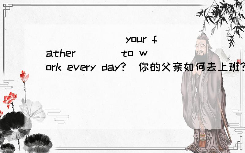 ___ ___ your father ___ to work every day?(你的父亲如何去上班?）