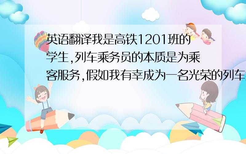 英语翻译我是高铁1201班的学生,列车乘务员的本质是为乘客服务,假如我有幸成为一名光荣的列车乘务员,我会感到由衷的自豪,