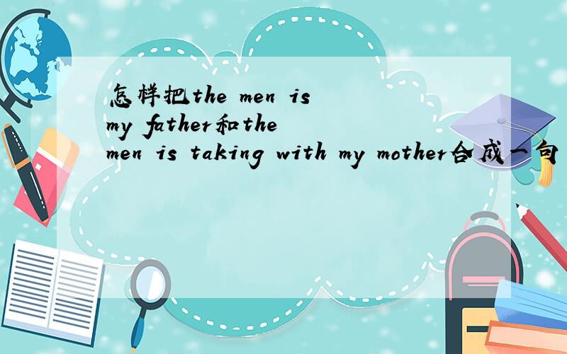 怎样把the men is my father和the men is taking with my mother合成一句