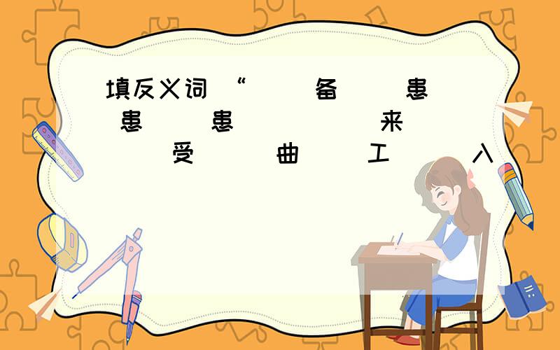 填反义词 “（ ）备（ ）患 患（ ）患（ ） （ ）来（ ）受 （ ）曲（ ）工 （ ）入（ ）出