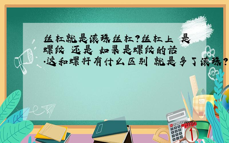 丝杠就是滚珠丝杠?丝杠上 是螺纹 还是 如果是螺纹的话 .这和螺杆有什么区别 就是多了滚珠?没有滚珠和优滚珠的