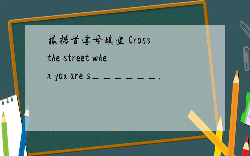 根据首字母填空 Cross the street when you are s______.