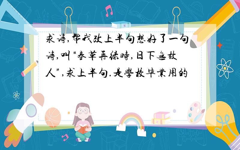 求诗,帮我改上半句想好了一句诗,叫“春草再绿时,日下无故人”,求上半句.是学校毕业用的