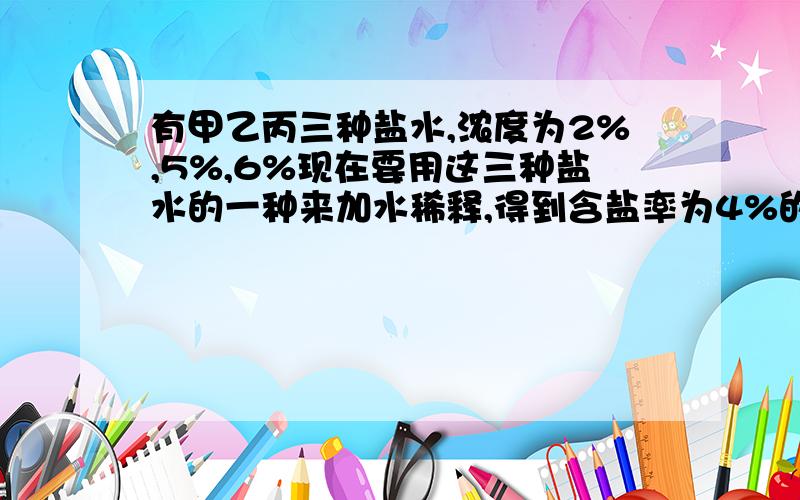 有甲乙丙三种盐水,浓度为2%,5%,6%现在要用这三种盐水的一种来加水稀释,得到含盐率为4%的盐水60千克.