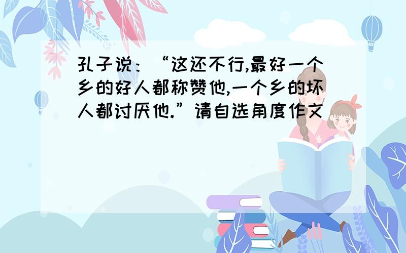 孔子说：“这还不行,最好一个乡的好人都称赞他,一个乡的坏人都讨厌他.”请自选角度作文