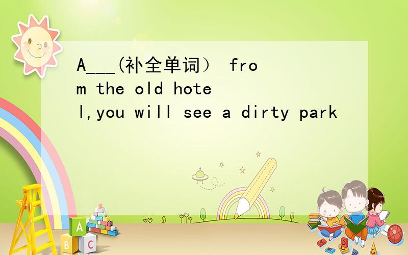 A___(补全单词） from the old hotel,you will see a dirty park