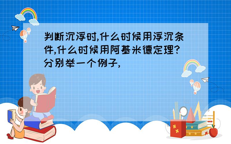 判断沉浮时,什么时候用浮沉条件,什么时候用阿基米德定理?分别举一个例子,