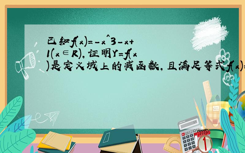 已知f(x)=-x^3-x+1(x∈R),证明Y=f(x)是定义域上的减函数,且满足等式f(x)=0的实数值X至多只有一