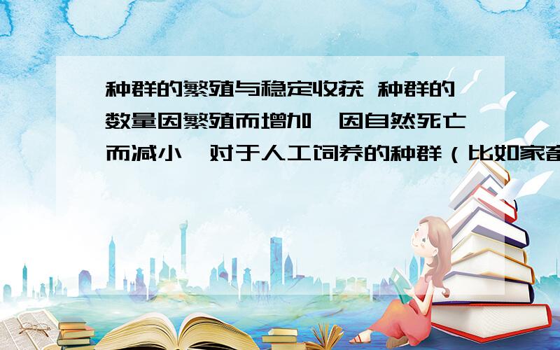 种群的繁殖与稳定收获 种群的数量因繁殖而增加,因自然死亡而减小,对于人工饲养的种群（比如家畜）而言,为了保证稳定的收获,