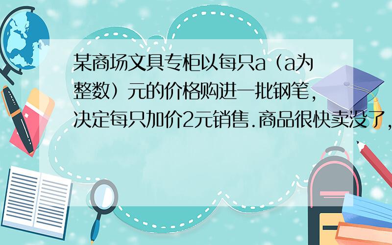 某商场文具专柜以每只a（a为整数）元的价格购进一批钢笔,决定每只加价2元销售.商品很快卖没了,结账时,