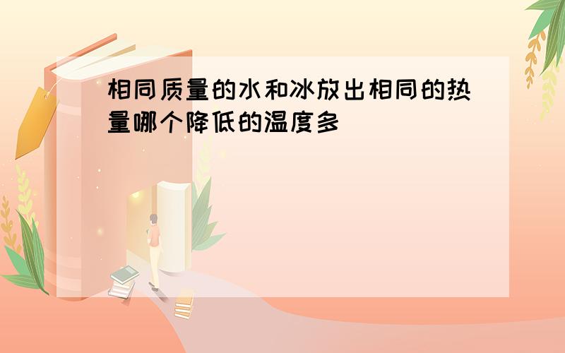 相同质量的水和冰放出相同的热量哪个降低的温度多