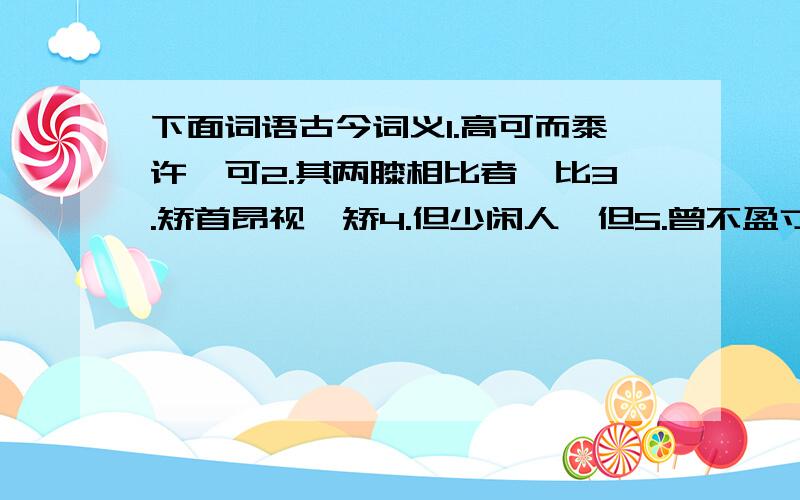 下面词语古今词义1.高可而黍许,可2.其两膝相比者,比3.矫首昂视,矫4.但少闲人,但5.曾不盈寸,曾