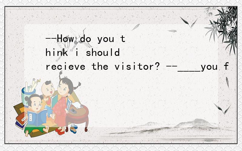 --How do you think i should recieve the visitor? --____you f