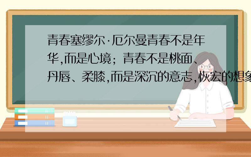 青春塞缪尔·厄尔曼青春不是年华,而是心境；青春不是桃面、丹唇、柔膝,而是深沉的意志,恢宏的想象,炙热的恋情；青春是生命的