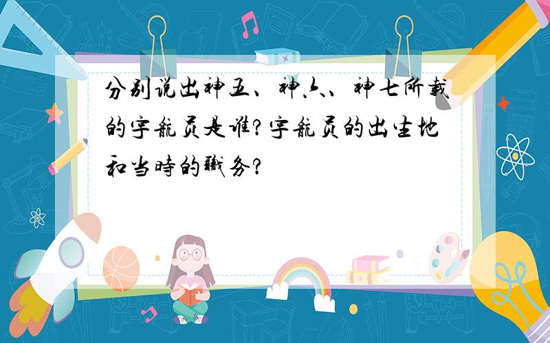 分别说出神五、神六、神七所载的宇航员是谁?宇航员的出生地和当时的职务?