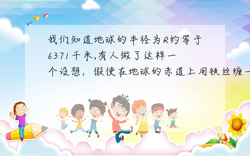 我们知道地球的半径为R约等于6371千米,有人做了这样一个设想：假使在地球的赤道上用铁丝缠一道箍.