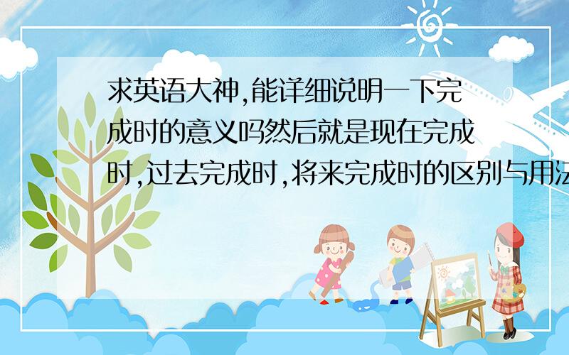 求英语大神,能详细说明一下完成时的意义吗然后就是现在完成时,过去完成时,将来完成时的区别与用法.最好有例句,（复制的别来