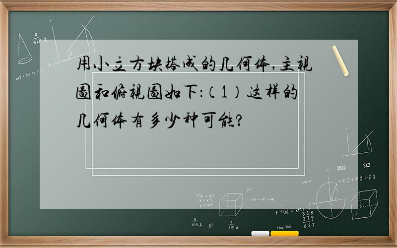 用小立方块搭成的几何体,主视图和俯视图如下：（1）这样的几何体有多少种可能?