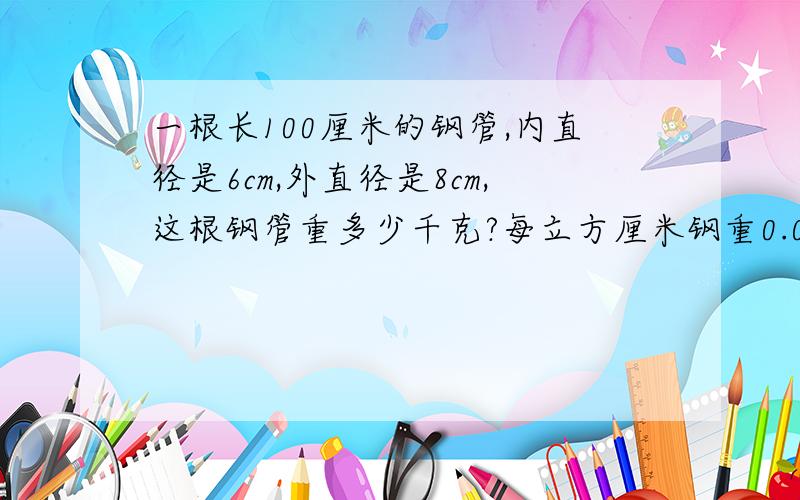 一根长100厘米的钢管,内直径是6cm,外直径是8cm,这根钢管重多少千克?每立方厘米钢重0.0078千克..还有