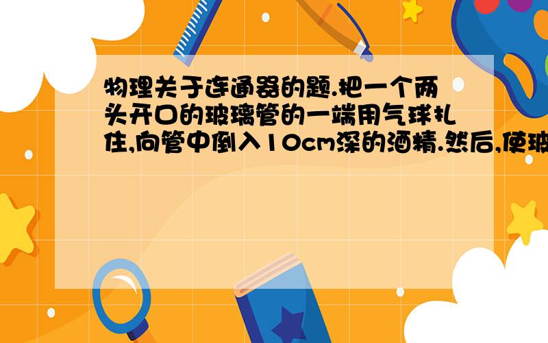 物理关于连通器的题.把一个两头开口的玻璃管的一端用气球扎住,向管中倒入10cm深的酒精.然后,使玻璃管沿竖直方向慢慢的进