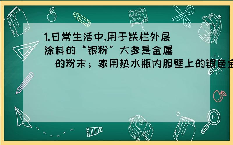 1.日常生活中,用于铁栏外层涂料的“银粉”大多是金属（ ）的粉末；家用热水瓶内胆壁上的银色金属是（ ）