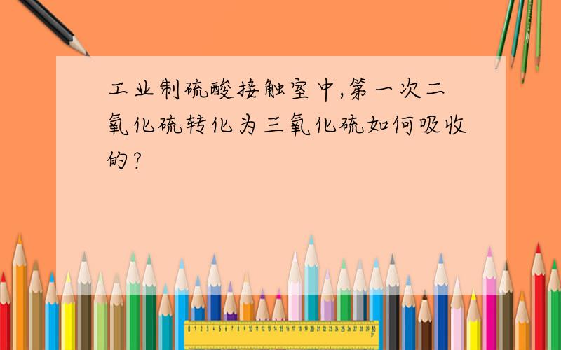 工业制硫酸接触室中,第一次二氧化硫转化为三氧化硫如何吸收的?