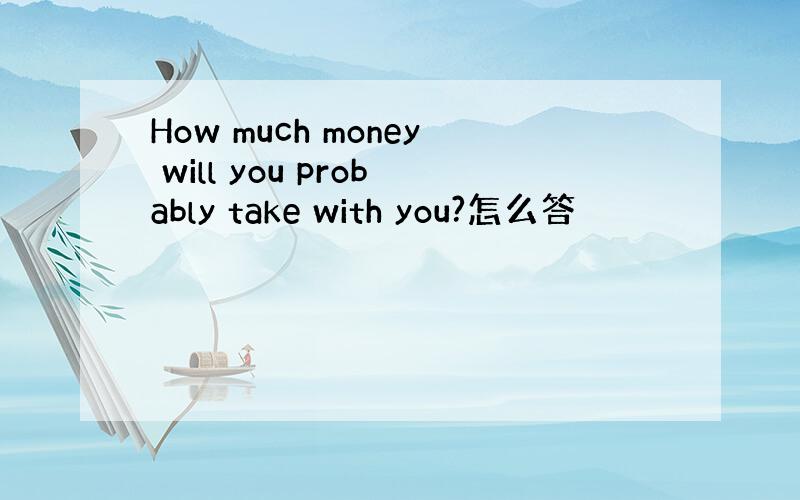 How much money will you probably take with you?怎么答