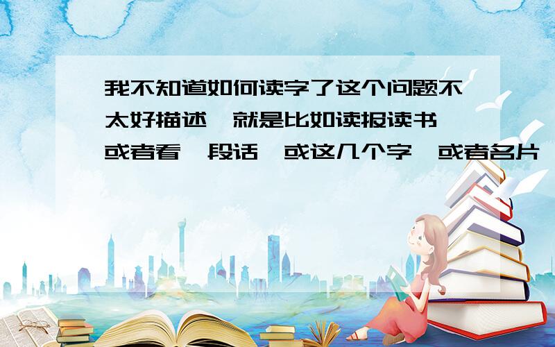 我不知道如何读字了这个问题不太好描述,就是比如读报读书,或者看一段话,或这几个字,或者名片,我不知如何去读,总觉得读得不