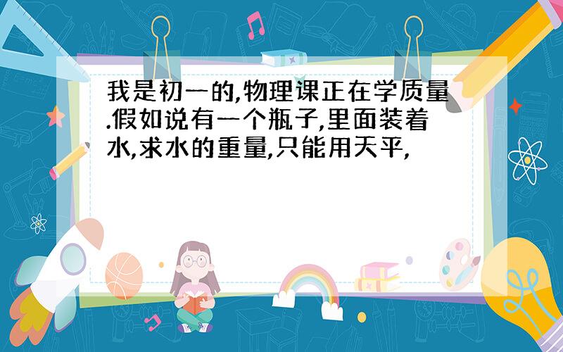 我是初一的,物理课正在学质量.假如说有一个瓶子,里面装着水,求水的重量,只能用天平,