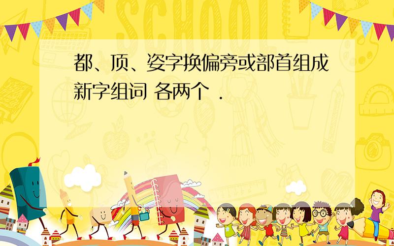 都、顶、姿字换偏旁或部首组成新字组词 各两个 .