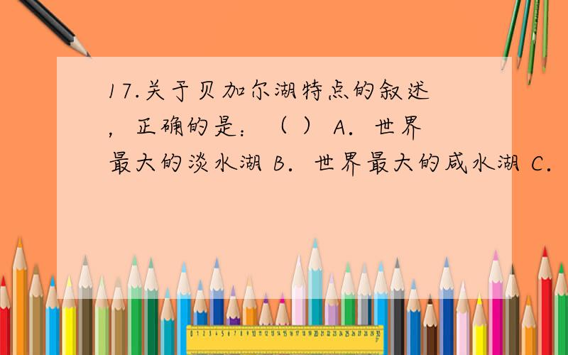 17.关于贝加尔湖特点的叙述，正确的是：（ ） A．世界最大的淡水湖 B．世界最大的咸水湖 C．世界海拔最高的湖泊 D．