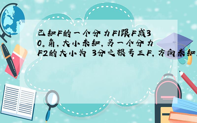 已知F的一个分力F1跟F成30°角,大小未知,另一个分力F2的大小为 3分之根号三F,方向未知,则F1的大小可能是（ ）