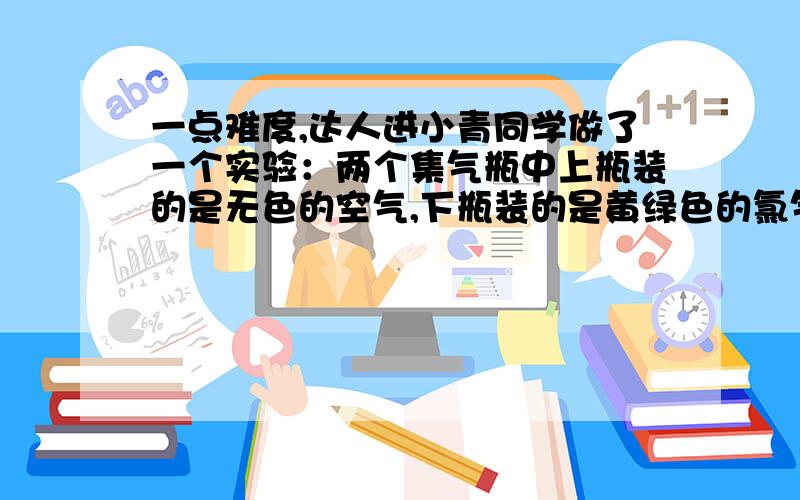 一点难度,达人进小青同学做了一个实验：两个集气瓶中上瓶装的是无色的空气,下瓶装的是黄绿色的氯气（密度比空气大）.当抽出隔