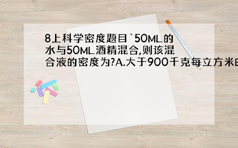 8上科学密度题目`50ML的水与50ML酒精混合,则该混合液的密度为?A.大于900千克每立方米B.小于900千克每立方