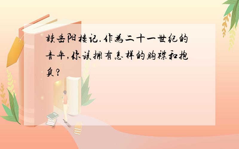 读岳阳楼记.作为二十一世纪的青年,你该拥有怎样的胸襟和抱负?