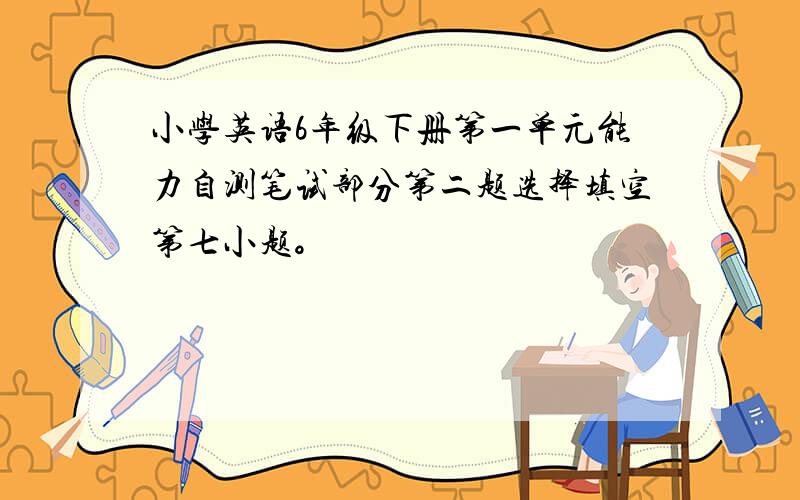 小学英语6年级下册第一单元能力自测笔试部分第二题选择填空第七小题。