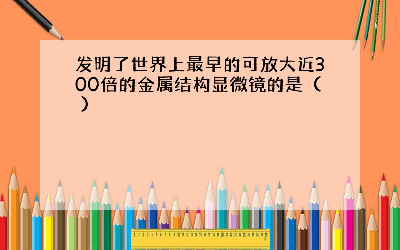 发明了世界上最早的可放大近300倍的金属结构显微镜的是（ ）